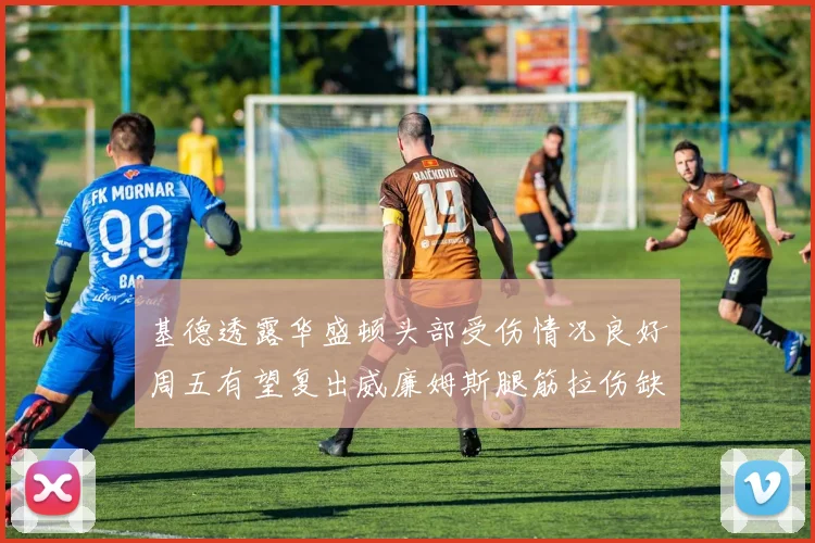基德透露华盛顿头部受伤情况良好周五有望复出威廉姆斯腿筋拉伤缺席一周