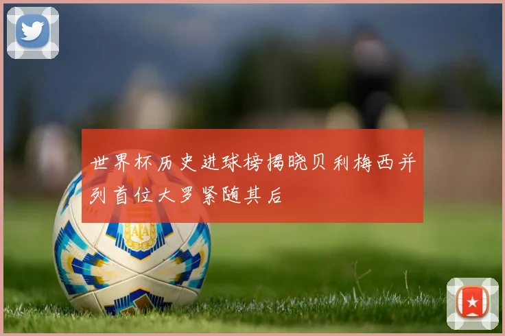 世界杯历史进球榜揭晓贝利梅西并列首位大罗紧随其后