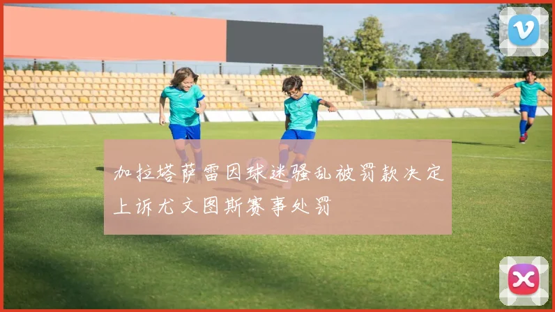 加拉塔萨雷因球迷骚乱被罚款决定上诉尤文图斯赛事处罚