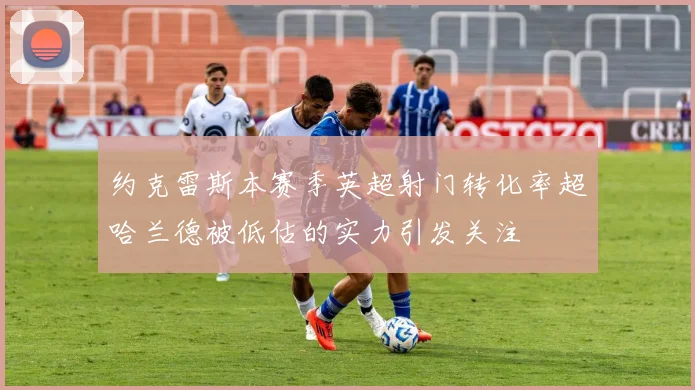约克雷斯本赛季英超射门转化率超哈兰德被低估的实力引发关注