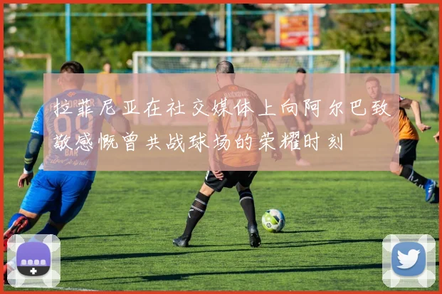 拉菲尼亚在社交媒体上向阿尔巴致敬感慨曾共战球场的荣耀时刻