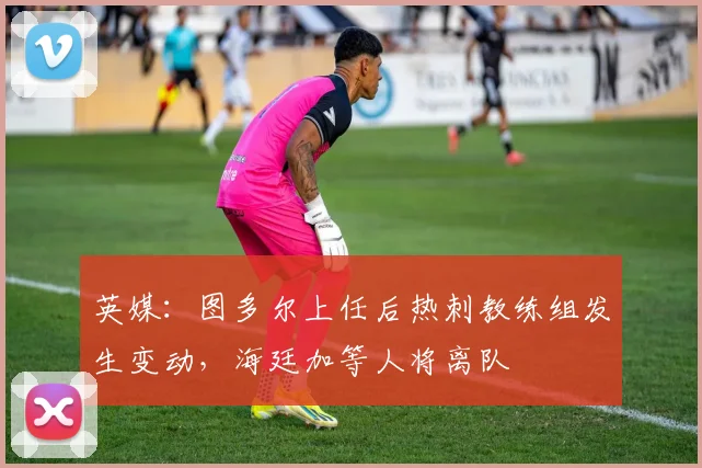 英媒：图多尔上任后热刺教练组发生变动，海廷加等人将离队