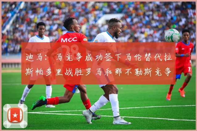 迪马：马竞争成功签下马伦替代拉斯帕多里战胜罗马和那不勒斯竞争