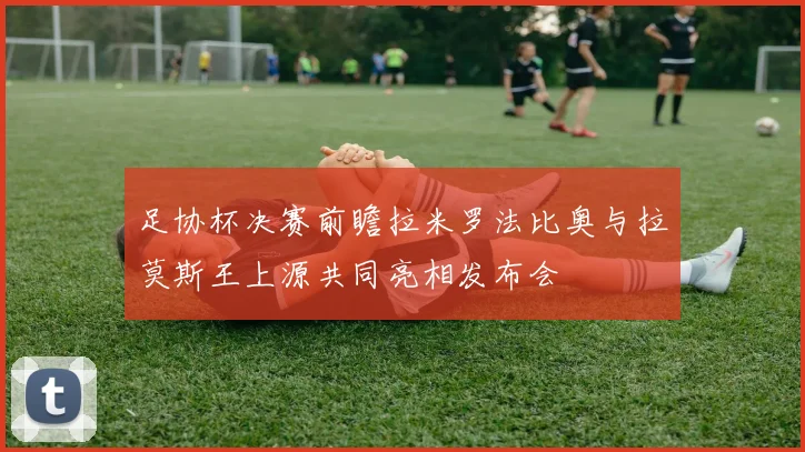 足协杯决赛前瞻拉米罗法比奥与拉莫斯王上源共同亮相发布会