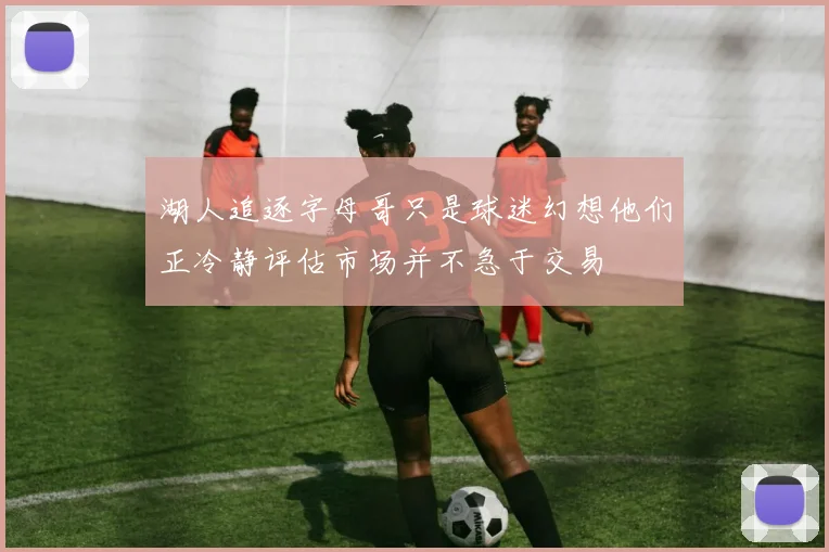 湖人追逐字母哥只是球迷幻想他们正冷静评估市场并不急于交易