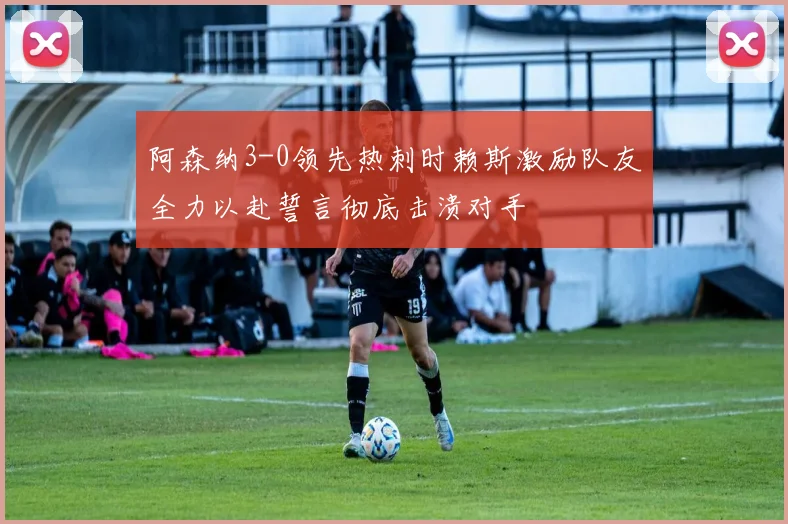 阿森纳3-0领先热刺时赖斯激励队友全力以赴誓言彻底击溃对手