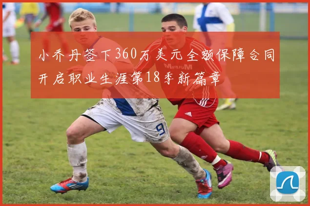 小乔丹签下360万美元全额保障合同开启职业生涯第18季新篇章