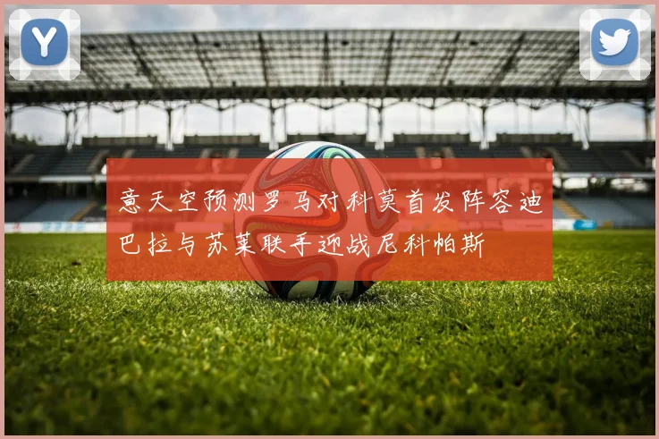 意天空预测罗马对科莫首发阵容迪巴拉与苏莱联手迎战尼科帕斯