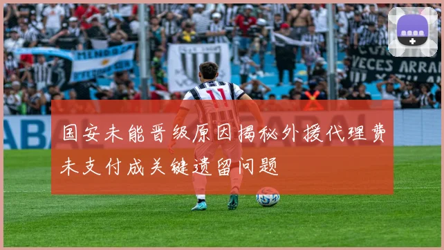 国安未能晋级原因揭秘外援代理费未支付成关键遗留问题