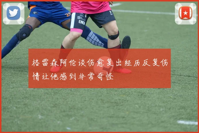 格雷森阿伦谈伤愈复出经历反复伤情让他感到非常奇怪