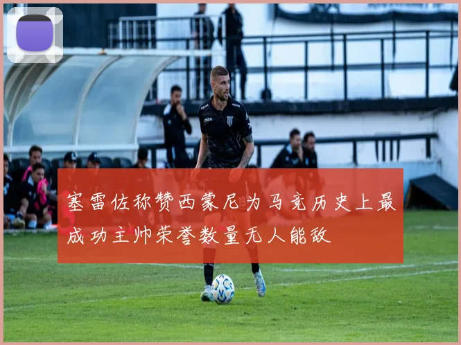 塞雷佐称赞西蒙尼为马竞历史上最成功主帅荣誉数量无人能敌