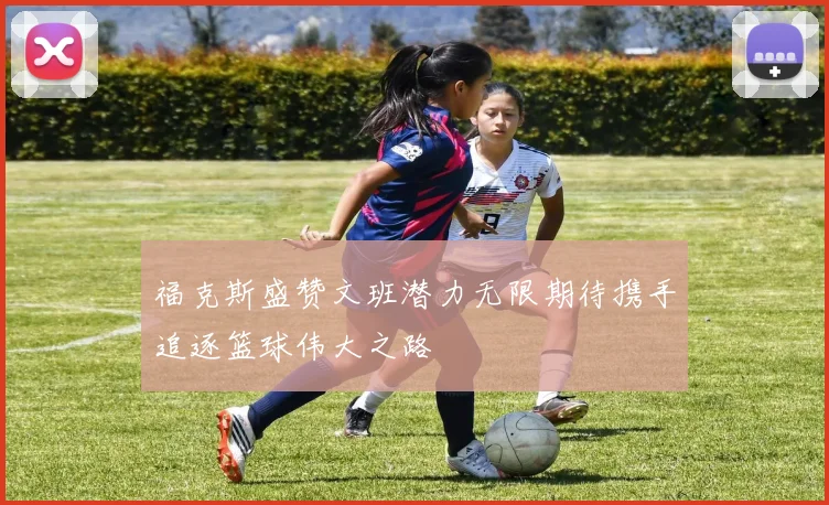 福克斯盛赞文班潜力无限期待携手追逐篮球伟大之路