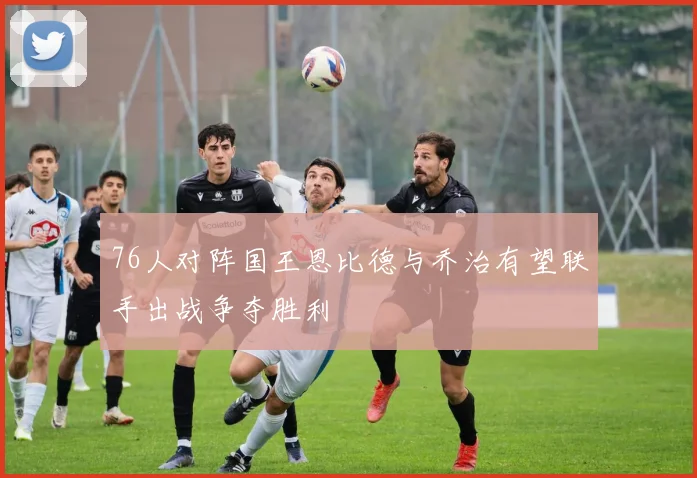 76人对阵国王恩比德与乔治有望联手出战争夺胜利