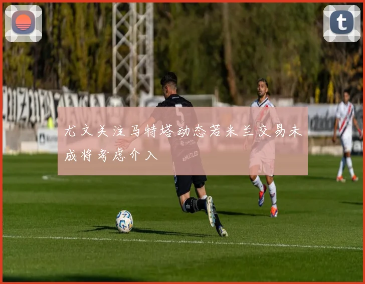 尤文关注马特塔动态若米兰交易未成将考虑介入