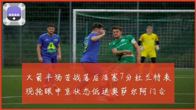 火箭半场苦战落后活塞7分杜兰特表现抢眼申京状态低迷奥萨尔阿门合力贡献16分