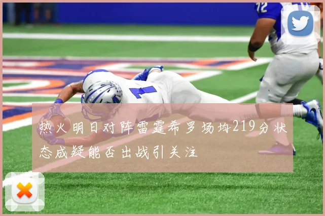 热火明日对阵雷霆希罗场均219分状态成疑能否出战引关注