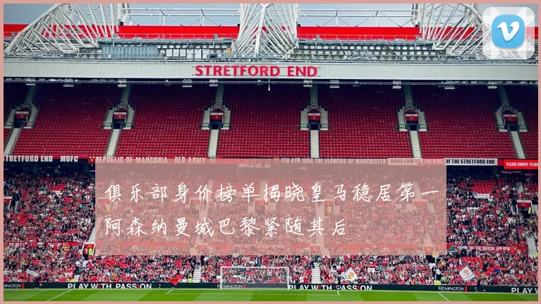 俱乐部身价榜单揭晓皇马稳居第一阿森纳曼城巴黎紧随其后