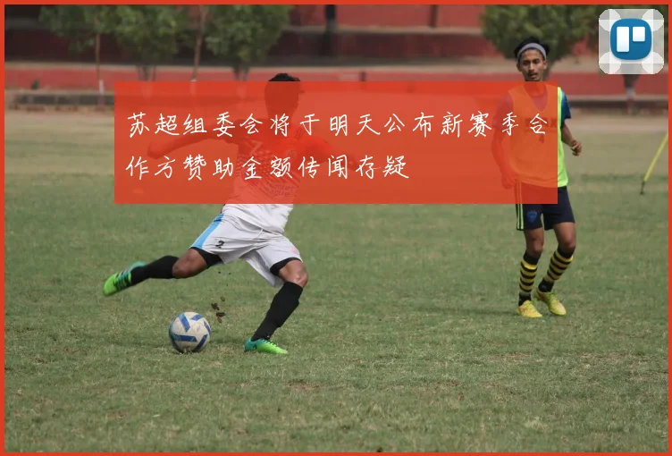 苏超组委会将于明天公布新赛季合作方赞助金额传闻存疑