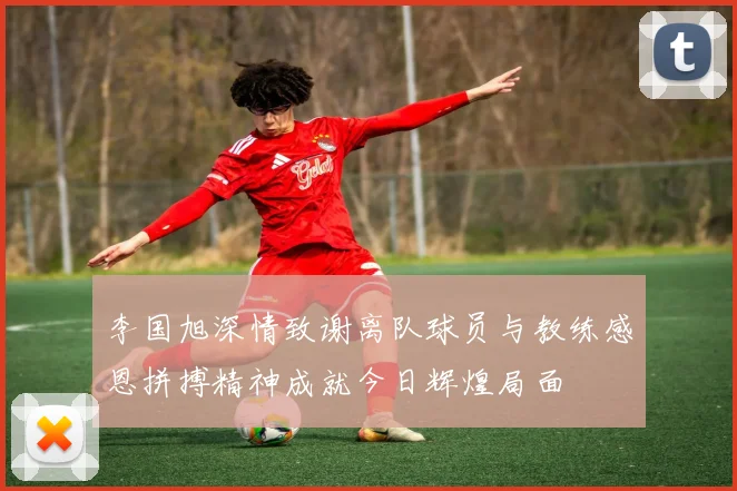 李国旭深情致谢离队球员与教练感恩拼搏精神成就今日辉煌局面