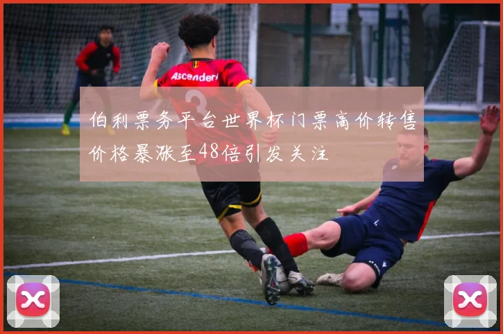 伯利票务平台世界杯门票高价转售价格暴涨至48倍引发关注