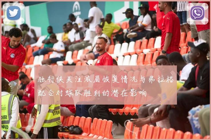 独行侠关注浓眉恢复情况与弗拉格配合对球队胜利的潜在影响