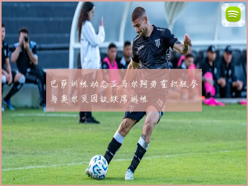 巴萨训练动态亚马尔阿劳霍积极参与奥尔莫因故缺席训练