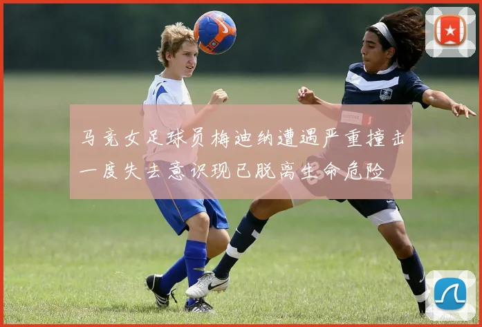 马竞女足球员梅迪纳遭遇严重撞击一度失去意识现已脱离生命危险