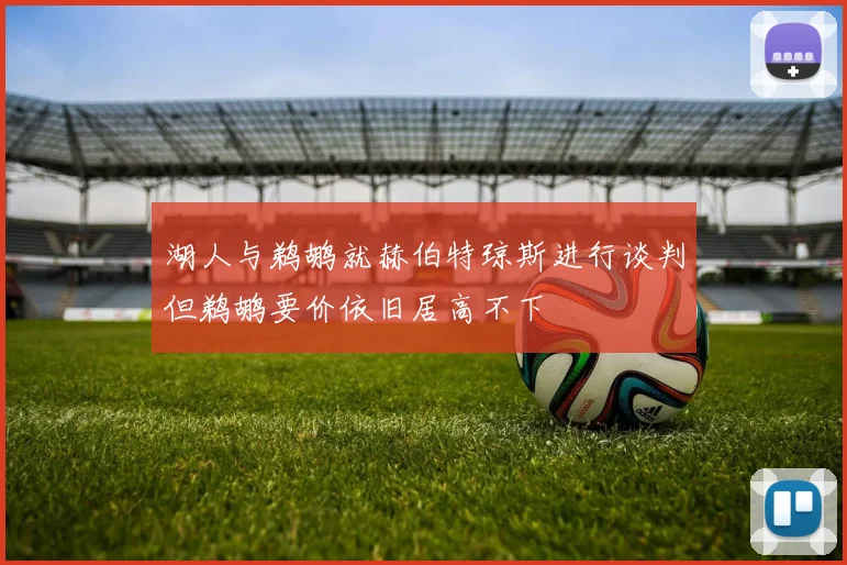 湖人与鹈鹕就赫伯特琼斯进行谈判但鹈鹕要价依旧居高不下