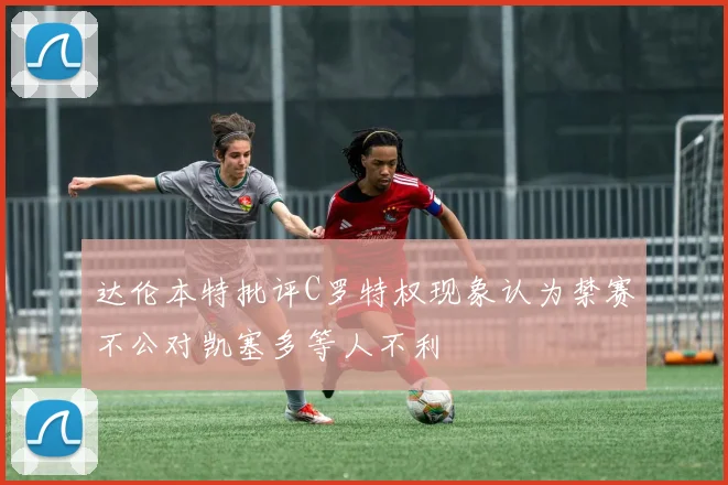 达伦本特批评C罗特权现象认为禁赛不公对凯塞多等人不利