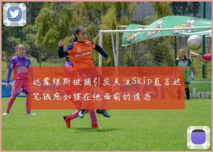 达蒙琼斯被捕引发关注Skip直言这笔钱宛如摆在他面前的诱惑