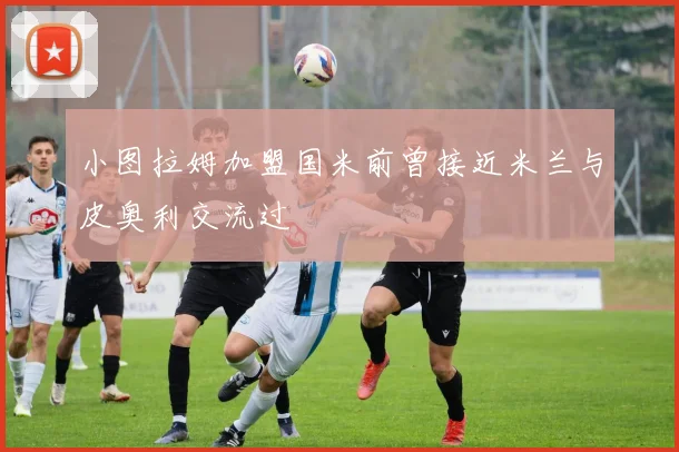 小图拉姆加盟国米前曾接近米兰与皮奥利交流过
