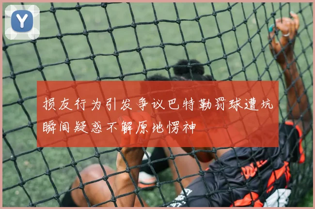 损友行为引发争议巴特勒罚球遭坑瞬间疑惑不解原地愣神